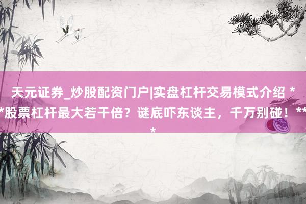天元证券_炒股配资门户|实盘杠杆交易模式介绍 **股票杠杆最大若干倍？谜底吓东谈主，千万别碰！**